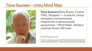 Тони Бьюзен – отец Mind Map
Тони Бьюзен (Tony Buzan, 2 июня
1942, Лондон) — психолог, автор
методики запоминания,
творчества и организации
мышления – Mind Maps. Автор и
соавтор более 100 книг.
http://thinkbuzan.com/
http://ru.wikipedia.org/wiki/%D0%91%D1%8C%D1%8E%D0
%B7%D0%B5%D0%BD,_%D0%A2%D0%BE%D0%BD%D0%B8
 
