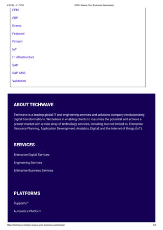 EPM
ERP
Events
Featured
Fintech
IoT
IT infrastructure
SAP
SAP AMS
Validation
ABOUT TECHWAVE
Techwave is a leading global IT and engineering services and solutions company revolutionizing
digital transformations. We believe in enabling clients to maximize the potential and achieve a
greater market with a wide array of technology services, including, but not limited to, Enterprise
Resource Planning, Application Development, Analytics, Digital, and the Internet of things (IoT).
SERVICES
Enterprise Digital Services
Engineering Services
Enterprise Business Services
PLATFORMS
SupplyVu™
Autonetics Platform
4/27/24, 4:17 PM EPM- Weave Your Business Seamlessly
https://techwave.net/epm-weave-your-business-seamlessly/ 4/5
 