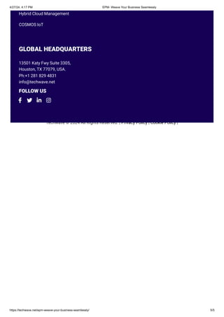 Techwave © 2024 All Rights Reserved. | Privacy Policy | Cookie Policy |
Hybrid Cloud Management
COSMOS IoT
GLOBAL HEADQUARTERS
13501 Katy Fwy Suite 3305,
Houston, TX 77079, USA.
Ph:+1 281 829 4831
info@techwave.net
FOLLOW US
   
4/27/24, 4:17 PM EPM- Weave Your Business Seamlessly
https://techwave.net/epm-weave-your-business-seamlessly/ 5/5
 