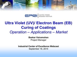 Baskar Vairamohan
Project Manager
Industrial Center of Excellence Webcast
September 18, 2014
Ultra Violet (UV)/ Electron Beam (EB)
Curing of Coatings
Operation – Applications – Market
 