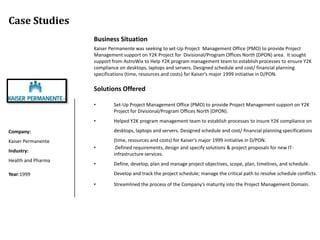 Case Studies
                    Business Situation
                    Kaiser Permanente was seeking to set-Up Project Management Office (PMO) to provide Project
                    Management support on Y2K Project for Divisional/Program Offices North (DPON) area. It sought
                    support from AstroWix to Help Y2K program management team to establish processes to ensure Y2K
                    compliance on desktops, laptops and servers. Designed schedule and cost/ financial planning
                    specifications (time, resources and costs) for Kaiser's major 1999 initiative in D/PON.

                    Solutions Offered

                    •       Set-Up Project Management Office (PMO) to provide Project Management support on Y2K
                            Project for Divisional/Program Offices North (DPON).
                    •       Helped Y2K program management team to establish processes to insure Y2K compliance on
Company:                    desktops, laptops and servers. Designed schedule and cost/ financial planning specifications
Kaiser Permanente           (time, resources and costs) for Kaiser's major 1999 initiative in D/PON.
                    •        Defined requirements, design and specify solutions & project proposals for new IT-
Industry:
                            infrastructure services.
Health and Pharma
                    •       Define, develop, plan and manage project objectives, scope, plan, timelines, and schedule.
Year:1999                   Develop and track the project schedule; manage the critical path to resolve schedule conflicts.

                    •       Streamlined the process of the Company’s maturity into the Project Management Domain.
 