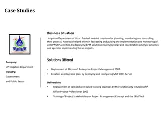 Case Studies



                           Business Situation
                            Irrigation Department of Uttar Pradesh needed a system for planning, monitoring and controlling
                           their projects. AstroWix helped them in facilitating and guiding the implementation and monitoring of
                           all UPWSRP activities, by deploying EPM Solution ensuring synergy and coordination amongst activities
                           and agencies implementing these projects.




Company:
                           Solutions Offered
UP Irrigation Department
                           •   Deployment of Microsoft Enterprise Project Management 2007.
Industry:
                           •   Creation an integrated plan by deploying and configuring MSP 2003 Server
Government
and Public Sector          Deliverables
                           •    Replacement of spreadsheet-based tracking practices by the functionality in Microsoft®
                                Office Project Professional 2003
                           •    Training of Project Stakeholders on Project Management Concept and the EPM Tool
 