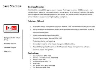 Case Studies                Business Situation
                            Airtel Mobility erects 15000 approx. towers in a year. Their target to achieve 30000 towers in a year
                            needed all their SLAs to be monitored through a central system. AirTel required a solution that would
                            reduce time to market, increase coordinating efficiencies, and provide visibility into various mission
                            critical initiatives device, monitoring throughout each phase.

                            Solutions Offered

                              •    Studied the Project Management processes of Bharti Airtel and identified the changes required.
                              •    Set up the Project Management Office at Bharti Airtel for monitoring of Operational as well as
                                   Transformation Projects.
                              •    Project modeling Microsoft Project 2007
 Company: AirTel – Bharti     •    Network Planning using Microsoft EPM 2007
 Group
                              •    Project Monitoring and Reporting
 Industry: Telecom            •    Knowledge transfer to Airtel Project Managers and Stakeholders.

 Location: Gurgaon            •    Trained 799 project professionals on Best Practices in Project Management to cultivate a
                                   culture of project management.
 Year:2007
                            Technology:
                              •    Servers/Version : EPM 2007
                              •    Window Server Enterprise: 2003/2008
                              •    Project Server: 2007
                              •    SharePoint Server: WSS 3.0
                              •    MSP : 2007
                              •    SQL Server : 2005 with (SP2)/2008
                              •    Dot Net FrameWork : 3.0V
 