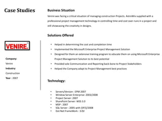Case Studies   Business Situation
               Venire was facing a critical situation of managing construction Projects. AstroWix supplied with a
               professional project management technology in controlling time and cost over-runs in a project and
               still showcasing the creativity in designs.


               Solutions Offered

                  •   Helped in determining the cost and completion time
                  •   Implemented the Microsoft Enterprise Project Management Solution
                  •   Designed for them an extensive training program to educate them on using Microsoft Enterprise
Company:              Project Management Solution to its best potential
Venire            •   Provided sole Communication and Reporting back-bone to Project Stakeholders
Industry:         •   Helped the Company adapt to Project Management best practices
Construction
Year : 2007
               Technology:

                 •     Servers/Version : EPM 2007
                 •     Window Server Enterprise: 2003/2008
                 •     Project Server: 2007
                 •     SharePoint Server: WSS 3.0
                 •     MSP : 2007
                 •     SQL Server : 2005 with (SP2)/2008
                 •     Dot Net FrameWork : 3.0V
 