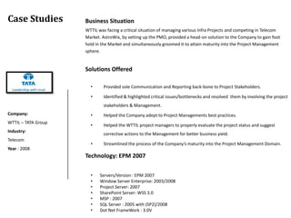 Case Studies         Business Situation
                     WTTIL was facing a critical situation of managing various Infra Projects and competing in Telecom
                     Market. AstroWix, by setting up the PMO, provided a head-on solution to the Company to gain foot
                     hold in the Market and simultaneously groomed it to attain maturity into the Project Management
                     sphere.


                     Solutions Offered

                       •      Provided sole Communication and Reporting back-bone to Project Stakeholders.

                       •      Identified & highlighted critical issues/bottlenecks and resolved them by involving the project
                              stakeholders & Management.
Company:               •      Helped the Company adept to Project Managements best practices.
WTTIL – TATA Group
                       •      Helped the WTTIL project managers to properly evaluate the project status and suggest
Industry:
                              corrective actions to the Management for better business yield.
Telecom
                       •      Streamlined the process of the Company’s maturity into the Project Management Domain.
Year : 2008
                     Technology: EPM 2007

                       •    Servers/Version : EPM 2007
                       •    Window Server Enterprise: 2003/2008
                       •    Project Server: 2007
                       •    SharePoint Server: WSS 3.0
                       •    MSP : 2007
                       •    SQL Server : 2005 with (SP2)/2008
                       •    Dot Net FrameWork : 3.0V
 