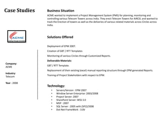 Case Studies   Business Situation
               ACME wanted to implement a Project Management System (PMS) for planning, monitoring and
               controlling various Telecom Towers across India. They erect Telecom Towers for AIRCEL and wanted to
               track the Erection of towers as well as the deliveries of various related materials across Circles across
               India.



               Solutions Offered

               Deployment of EPM 2007.
               Creation of GBT / RTT Templates
               Monitoring of various Circles through Customized Reports.
               Deliverable Materials:
Company:
ACME           GBT / RTT Template.
               Replacement of their existing (excel) manual reporting structure through EPM generated Reports.
Industry:
Telecom        Training of Project Stakeholders with respect to EPM.

Year : 2008
               Technology:
                  •    Servers/Version : EPM 2007
                  •    Window Server Enterprise: 2003/2008
                  •    Project Server: 2007
                  •    SharePoint Server: WSS 3.0
                  •    MSP : 2007
                  •    SQL Server : 2005 with (SP2)/2008
                  •    Dot Net FrameWork : 3.0V
 
