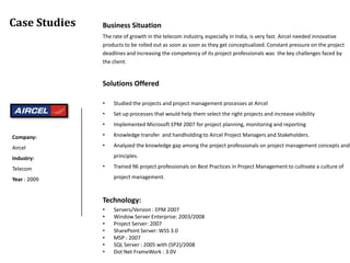 Case Studies   Business Situation
               The rate of growth in the telecom industry, especially in India, is very fast. Aircel needed innovative
               products to be rolled out as soon as soon as they get conceptualized. Constant pressure on the project
               deadlines and increasing the competency of its project professionals was the key challenges faced by
               the client.


               Solutions Offered

               •   Studied the projects and project management processes at Aircel
               •   Set up processes that would help them select the right projects and increase visibility
               •   Implemented Microsoft EPM 2007 for project planning, monitoring and reporting

Company:       •   Knowledge transfer and handholding to Aircel Project Managers and Stakeholders.

Aircel         •   Analyzed the knowledge gap among the project professionals on project management concepts and

Industry:          principles.

Telecom        •   Trained 96 project professionals on Best Practices in Project Management to cultivate a culture of

Year : 2009        project management.



               Technology:
               •   Servers/Version : EPM 2007
               •   Window Server Enterprise: 2003/2008
               •   Project Server: 2007
               •   SharePoint Server: WSS 3.0
               •   MSP : 2007
               •   SQL Server : 2005 with (SP2)/2008
               •   Dot Net FrameWork : 3.0V
 
