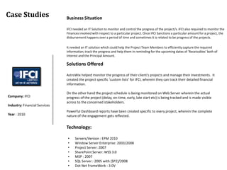 Case Studies                   Business Situation

                               IFCI needed an IT Solution to monitor and control the progress of the project/s. IFCI also required to monitor the
                               Finances involved with respect to a particular project. Once IFCI Sanctions a particular amount for a project, the
                               disbursement happens over a period of time and sometimes it is related to be progress of the projects.

                               It needed an IT solution which could help the Project Team Members to efficiently capture the required
                               information, track the progress and help them in reminding for the upcoming dates of ‘Receivables’ both of
                               Interest and the Principal Amount.

                               Solutions Offered

                               AstroWix helped monitor the progress of their client’s projects and manage their Investments. It
                               created the project specific ‘custom lists’ for IFCI, wherein they can track their detailed financial
                               information.

                               On the other hand the project schedule is being monitored on Web Server wherein the actual
Company: IFCI                  progress of the project (delay, on-time, early, late start etc) is being tracked and is made visible
                               across to the concerned stakeholders.
Industry: Financial Services
                               Powerful Dashboard reports have been created specific to every project, wherein the complete
Year : 2010                    nature of the engagement gets reflected.


                               Technology:

                                •    Servers/Version : EPM 2010
                                •    Window Server Enterprise: 2003/2008
                                •    Project Server: 2007
                                •    SharePoint Server: WSS 3.0
                                •    MSP : 2007
                                •    SQL Server : 2005 with (SP2)/2008
                                •    Dot Net FrameWork : 3.0V
 