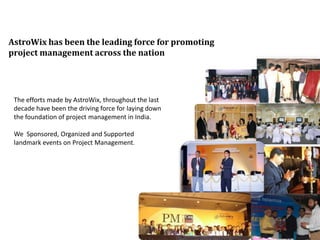 AstroWix has been the leading force for promoting
project management across the nation




 The efforts made by AstroWix, throughout the last
 decade have been the driving force for laying down
 the foundation of project management in India.

 We Sponsored, Organized and Supported
 landmark events on Project Management.
 
