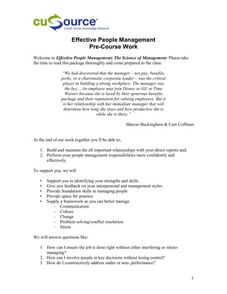 Effective People Management
                            Pre-Course Work
Welcome to Effective People Management; The Science of Management. Please take
the time to read this package thoroughly and come prepared to the class.

               “We had discovered that the manager – not pay, benefits,
               perks, or a charismatic corporate leader – was the critical
                player in building a strong workplace. The manager was
                 the key….An employee may join Disney or GE or Time
                 Warner because she is lured by their generous benefits
               package and their reputation for valuing employees. But it
                is her relationship with her immediate manager that will
                determine how long she stays and how productive she is
                                   while she is there.”

                                                     Marcus Buckingham & Curt Coffman


At the end of our work together you’ll be able to,

   1. Build and maintain the all important relationships with your direct reports and,
   2. Perform your people management responsibilities more confidently and
      effectively.

To support you, we will

   •   Support you in identifying your strengths and skills
   •   Give you feedback on your interpersonal and management styles
   •   Provide foundation skills in managing people
   •   Provide space for practice
   •   Supply a framework so you can better manage
          – Communication
          – Culture
          – Change
          – Problem solving/conflict resolution
          – Stress

We will answer questions like:

   1. How can I ensure the job is done right without either interfering or micro-
      managing?
   2. How can I involve people in key decisions without losing control?
   3. How do I constructively address under or non- performance?


                                                                                         1
 