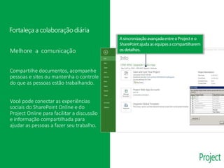 Melhore a comunicação
Compartilhe documentos, acompanhe
pessoas e sites ou mantenha o controle
do que as pessoas estão trabalhando.
Você pode conectar as experiências
sociais do SharePoint Online e do
Project Online para facilitar a discussão
e informação compartilhada para
ajudar as pessoas a fazer seu trabalho.
Fortaleçaacolaboraçãodiária
Asincronizaçãoavançadaentreo Projecte o
SharePointajudaasequipesa compartilharem
osdetalhes.
 