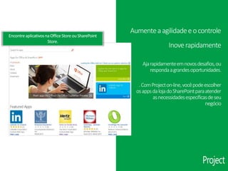 EncontreaplicativosnaOfficeStoreouSharePoint
Store.
Inoverapidamente
Ajarapidamenteemnovosdesafios,ou
respondaagrandesoportunidades.
.ComProjecton-line,vocêpodeescolher
osappsdalojadoSharePointparaatender
asnecessidadesespecíficasdeseu
negócio
Aumenteaagilidadeeocontrole
 