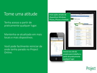 Tenha acesso a partir de
praticamente qualquer lugar.
Mantenha-se atualizado em mais
locais e mais dispositivos.
Você pode facilmente reiniciar de
onde tenha parado no Project
Online.
Inicieaçõesatravésde
dispositivosWindows
Phone,iPhonee Android.
Tome uma atitude
Acesseseu sitedo
projetoparatrabalhara
partirdepraticamente
qualquerlugar.
 