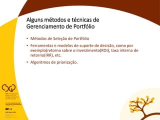 Alguns métodos e técnicas de
Gerenciamento de Portfólio
• Métodos de Seleção de Portfólio
• Ferramentas e modelos de suporte de decisão, como por
exemplo(retorno sobre o investimento(ROI), taxa interna de
retorno(IRR), etc.
• Algoritmos de priorização.
 