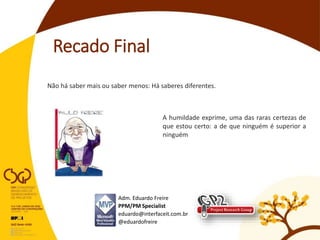 Recado Final
Adm. Eduardo Freire
PPM/PM Specialist
eduardo@interfaceit.com.br
@eduardofreire
Não há saber mais ou saber menos: Há saberes diferentes.
A humildade exprime, uma das raras certezas de
que estou certo: a de que ninguém é superior a
ninguém
 