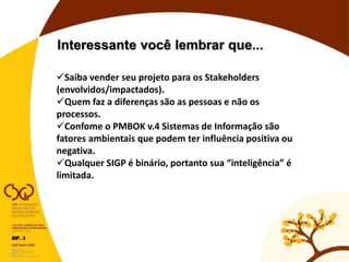 Interessante você lembrar que...
Saiba vender seu projeto para os Stakeholders
(envolvidos/impactados).
Quem faz a diferenças são as pessoas e não os
processos.
Confome o PMBOK v.4 Sistemas de Informação são
fatores ambientais que podem ter influência positiva ou
negativa.
Qualquer SIGP é binário, portanto sua “inteligência” é
limitada.
 