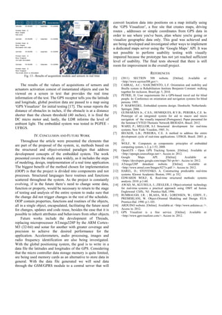 Fig. 13 - Results of acquisition module and sensors in real time
The results of the values of acquisitions of sensors and
actuators activation consist of instantiated objects and can be
viewed on a screen in text that provides the real time
information of the test. The GPS receptor tells you the latitude
and longitude, global position data are passed to a map using
‘GPS Visualizer’ for initial testing [17]. The sonar reports the
distance of obstacles in inches, if the obstacle is at a distance
shorter than the chosen threshold (40 inches), it is fired the
DC micro motor and, lastly, the LDR informs the level of
ambient light. The embedded system was tested in PGPEE -
UFRGS.
IV.CONCLUSION AND FUTURE WORK
Throughout the article were presented the elements that
are part of the proposal of the system, ie, methods based on
the structured and object-oriented paradigm that address
development concepts of the embedded system. The work
presented covers the study area widely, as it includes the steps
of modeling, design, implementation of a real time application.
The biggest benefit of the method chosen for implementation
(OOP) is that the project is divided into components and not
processes. Structured languages have routines and functions
scattered throughout the system. As the project is constantly
evolving, if in the future there’s need to change some data,
function or property, would be necessary to return to the stage
of testing and analysis of the entire system to make sure that
the change did not trigger changes in the rest of the schedule.
OOP contain properties, functions and routines of the objects,
all in a single object, encapsulated, facilitating the future need
for changes, updates and code reuse, besides the ease that it is
possible to inherit attributes and behaviours from other objects.
Future works include the development of Threads,
replacing microprocessor ATmega328P by the ARM Cortex-
M3 (32-bit) and sonar for another with greater coverage and
precision to achieve the desired performance for the
application. Accelerometers, audio processing, images and
radio frequency identification are also being investigated.
With the global positioning system, the goal is to write in a
data file the latitudes and longitudes of the GPS. Considering
that the micro controller data storage memory is quite limited,
are being used memory cards as an alternative to store data in
general. With the data file generated we will send data
through the GSM/GPRS module to a central server that will
convert location data into positions on a map initially using
the ‘GPS Visualizer’, a free site that creates maps, driving
routes , addresses or simple coordinates from GPS data in
order to see where you've been, plan where you're going or
visualize geographic data only. This goal was achieved and
are being developed and investigated other ways to implement
a dedicated maps server using the ‘Google Maps’ API. It was
not possible to perform usability testing with visually
impaired because the prototype has not yet reached sufficient
level of usability. The final tests showed that there is still
room for improvement in the overall project.
REFERENCES
[1] (2011) SECTION 508 website. [Online]. Available at:
<http://www.section508.gov/>.
[2] CABRAL, A.C.; NASCIMENTO, L.F. Orientation and mobility and
Braille system in Rehabilitation Institute Benjamin Constant: walking
together for inclusion. Brazil.pp. 5, 2010.
[3] PETRIE, H. User requirements for a GPS-based travel aid for blind
people. In: Conference on orientation and navigation systems for blind
persons. 1995.
[4] P. MARWEDEL. Embedded systems design. Dordrecht. Netherlands:
Springer, 2006.
[5] GUIMARÃES Jr., C.S.S.; HENRIQUES, R.V.B.; PEREIRA, C.E. In:
Prototype of an integrated system for aid to macro and micro
navigation of the visually impaired (Portuguese). Paper presented for
the Seminar CYTED Thematic Network IBERADA. Brazil. 2012.
[6] WARD, P.; MELLOR, S.J. Structured development for real-time
systems. New York: Yourdon, 1985. 3v.
[7] BECKER, L.B.; PEREIRA, C.E. A method to address the entire
development cycle of real-time applications. UFRGS. Brazil. 2003. p.
22.
[8] WOLF, W. Computers as components: principles of embedded
computing system, v.2, p.1-53, 2008.
[9] OpenGTS - Open GPS Tracking System. [Online]. Available at:
<http://opengts.sourceforge.net/>. Access in: 2012.
[10] Google Maps API. [Online]. Available at:
<https://developers.google.com/maps/?hl=pt-br>. Access in: 2012.
[11] ATmega328P datasheet website. [Online]. Available at:
<http://www.atmel.com/Images/8271s.pdf />. Access in: 2012.
[12] HAREL, D.; STOYENKO, A. Constructing predictable real-time
systems. Kluwer Academic: Boston, 1991. p. 352.
[13] EDWARDS WOLF, K. Real-time structured methods: systems
analysis. 2010. p.1-60.
[14] AWAD, M.; KUUSELA, J.; ZIEGLER, J. Object-oriented technology
for real-time systems: a practical approach using OMT ad fusion.
Englewood Cliffs, NJ: Prentice Hall, 1996.
[15] RUMBAUGH, J.R. ; BLAHA, M.R.; LORENSEN, W.; EDDY, F.;
PREMERLANI, W. Object-Oriented Modeling and Design. EUA:
Prentice-Hal. 1990. p.1-103.
[16] ARDUINO website. [Online]. Available at: <http://www.arduino.cc />.
Access in: 2012.
[17] GPS Visualizer is a free service. [Online]. Available at:
<http://www.gpsvisualizer.com/>. Access in: 2012.
 