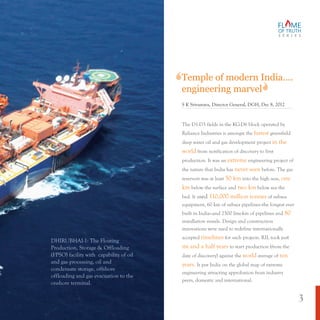 The D1-D3 fields in the KG-D6 block operated by
Reliance Industries is amongst the greenfield
deep water oil and gas development project
from notification of discovery to first
production. It was an engineering project of
the nature that India has before. The gas
reservoir was at least into the high seas,
below the surface and below sea the
bed. It used of subsea
equipment, 60 km of subsea pipelines--the longest ever
built in India and 2500 line-km of pipelines and
installation vessels. Design and construction
innovations were used to redefine internationally
accepted for such projects. RIL took just
to start production (from the
date of discovery) against the average of
It put India on the global map of extreme
engineering attracting approbation from industry
peers, domestic and international.
fastest
in the
world
extreme
never seen
50 km one
km two km
110,000 million tonnes
80
timelines
six and a half years
world ten
years.
—
Temple of modern India….
engineering marvel
S K Srivastava, Director General, DGH, Dec 8, 2012
DHIRUBHAI-1: The Floating
Production, Storage & Offloading
(FPSO) facility with capability of oil
and gas processing, oil and
condensate storage, offshore
offloading and gas evacuation to the
onshore terminal.
S E R I E S
3
 