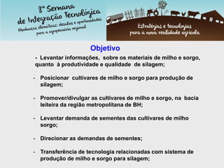 Objetivo
- Levantar informações, sobre os materiais de milho e sorgo,
quanto à produtividade e qualidade de silagem;
- Posicionar cultivares de milho e sorgo para produção de
silagem;
- Promover/divulgar as cultivares de milho e sorgo, na bacia
leiteira da região metropolitana de BH;
- Levantar demanda de sementes das cultivares de milho
sorgo;
- Direcionar as demandas de sementes;
- Transferência de tecnologia relacionadas com sistema de
produção de milho e sorgo para silagem;
 