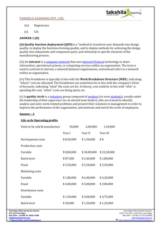 TAKSHILA LEARNING PVT. LTD.

                  (iv)        Degeneracy

                  (v)         S.D.

            ANSWER 1 (D)

            (ii) Quality function deployment (QFD) is a “method to transform user demands into design
            quality, to deploy the functions forming quality, and to deploy methods for achieving the design
            quality into subsystems and component parts, and ultimately to specific elements of the
            manufacturing process.

            (iii) An intranet is a computer network that uses Internet Protocol technology to share
            information, operational systems, or computing services within an organization. The term is
            used in contrast to internet, a network between organizations, and instead refers to a network
            within an organization.

            (iv) This breakdown is typically in line with the Work Breakdown Structure (WBS); indicating
            "where" cost are allocated. The breakdown can sometimes be in line with the company's Chart
            of Accounts, indicating "what" the costs are for. In theory, cost could be in line with "who" is
            spending the cost, "when" costs are being spent, etc.

            (v) A quality circle is a volunteer group composed of workers (or even students), usually under
            the leadership of their supervisor (or an elected team leader), who are trained to identify,
            analyze and solve work-related problems and present their solutions to management in order to
            improve the performance of the organization, and motivate and enrich the work of employees.

            Answer – 2

              Life cycle Operating profits

              Units to be sold & manufacture        50,000      2,00,000        1,50,000

                                               Year I        Year II       Year III

              Development costs                $ 8,50,000    $ 1,50,000    $0

              Production costs

              Variable                         $ 8,00,000    $ 30,00,000   $ 22,50,000

              Batch level                      $ 87,500      $ 2,40,000    $ 1,80,000

              Fixed                            $ 5,50,000    $ 5,50,000    $ 5,50,000

              Marketing costs

              Variable                         $ 1,80,000    $ 6,40,000    $ 4,20,000

              Fixed                            $ 4,00,000    $ 3,00,000    $ 3,00,000

              Distribution costs

              Variable                         $ 1,50,000    $ 5,00,000    $ 3,75,000

              Batch level                      $ 30,000      $ 1,50,000    $ 1,25,000

Patel Nagar Office (Corporate Section):                                                          Laxmi Nagar Office (Student Section):
4/4, East Patel Nagar,                                                                      1/56 B, First Floor, Lalita Park, Laxmi Nagar
New Delhi – 110 008 Ph: 99581 57000                                                             New Delhi – 110 092 Ph: 97176 86000
info@takshilalearning.com                                                                                    www.takshilalearning.com
   https://twitter.com/#!/TakshilaLearn                                                    http://www.facebook.com/#!/takshilalearn
 