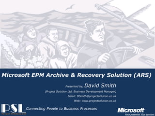 Microsoft EPM Archive & Recovery Solution (ARS)
                                                       Presented by,   David Smith
                                       (Project Solution Ltd, Business Development Manager)
                                                        Email: DSmith@projectsolution.co.uk
                                                             Web: www.projectsolution.co.uk


                      Connecting People to Business Processes
Presented by, David Smith and PJ Mistry
                                                                   Slide 1
Project Solution – Powered by Microsoft Technologies
 