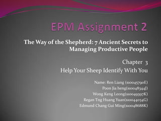 EPM Assignment 2 The Way of the Shepherd: 7 Ancient Secrets to Managing Productive People Chapter  3 Help Your Sheep Identify With You                                                         Name: Ren Liang (s10045790E) PoonJiaheng(s10048344J) Wong Keng Leong(s10049397K) Regan Tng Huang Yuan(s10044034G) Edmund Chang Gui Ming(s10048688K) 