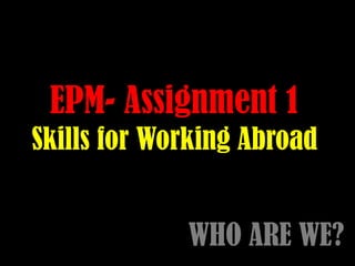 EPM- Assignment 1
Skills for Working Abroad
WHO ARE WE?
 