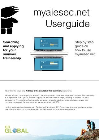 myaiesec.net
                                 Userguide
Searching                                                                   Step by step
and applying                                                                guide on
for your                                                                    how to use
summer                                                                      myaiesec.net
traineeship




Many thanks for joining AIESEC UK’s GoGlobal this Summer programme.

We are excited - and hope you are too - for your summer volunteer placement abroad. The next step
in the process is for you to search & apply for different traineeships, looking to “match” to your
traineeship. This conﬁrms ﬁnal speciﬁc volunteer projects, destinations and dates, so you can
continue to prepare for your summer experience with AIESEC.

Having registered and create your Exchange Participant (EP) Form, here is some guidance on the
next steps is match to your traineeship, and kick-start your summer experience.
 