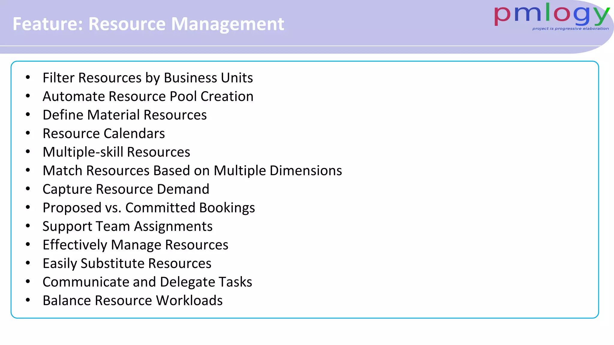 Feature: Resource Management
• Filter Resources by Business Units
• Automate Resource Pool Creation
• Define Material Resources
• Resource Calendars
• Multiple-skill Resources
• Match Resources Based on Multiple Dimensions
• Capture Resource Demand
• Proposed vs. Committed Bookings
• Support Team Assignments
• Effectively Manage Resources
• Easily Substitute Resources
• Communicate and Delegate Tasks
• Balance Resource Workloads
 