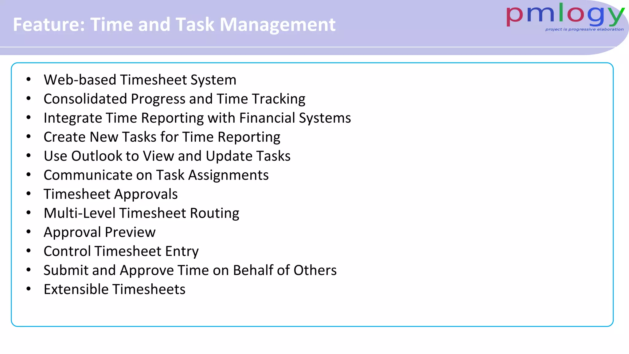 Feature: Time and Task Management
• Web-based Timesheet System
• Consolidated Progress and Time Tracking
• Integrate Time Reporting with Financial Systems
• Create New Tasks for Time Reporting
• Use Outlook to View and Update Tasks
• Communicate on Task Assignments
• Timesheet Approvals
• Multi-Level Timesheet Routing
• Approval Preview
• Control Timesheet Entry
• Submit and Approve Time on Behalf of Others
• Extensible Timesheets
 