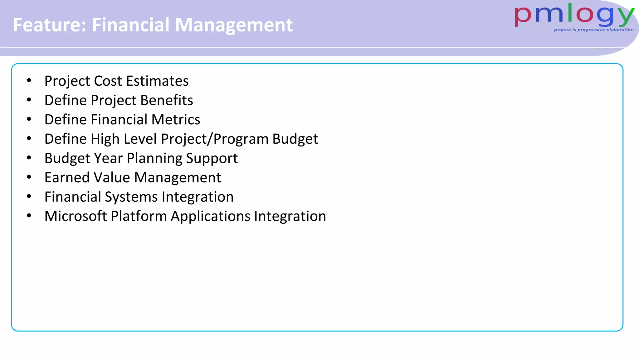 Feature: Financial Management
• Project Cost Estimates
• Define Project Benefits
• Define Financial Metrics
• Define High Level Project/Program Budget
• Budget Year Planning Support
• Earned Value Management
• Financial Systems Integration
• Microsoft Platform Applications Integration
 