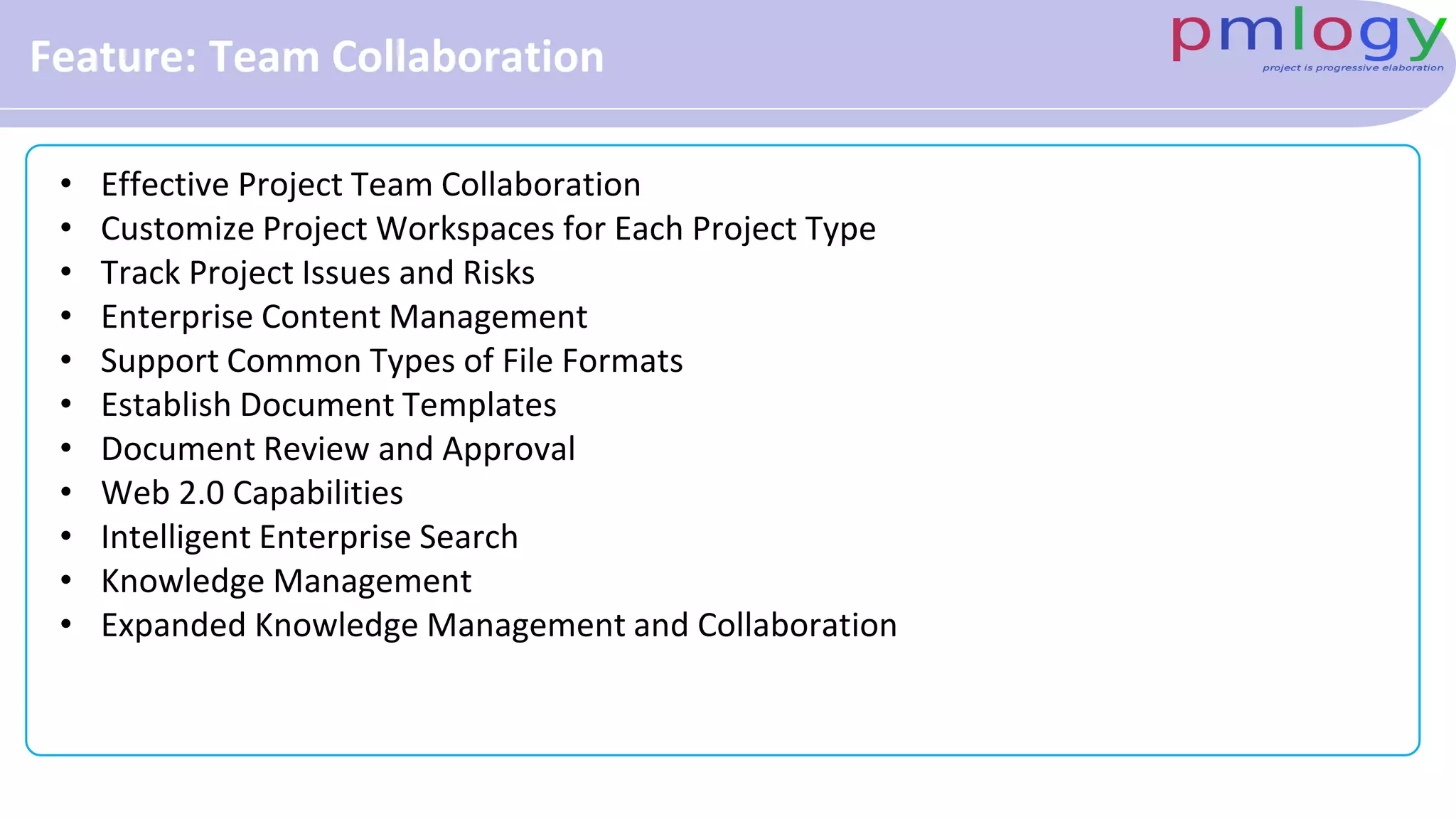 Feature: Team Collaboration
• Effective Project Team Collaboration
• Customize Project Workspaces for Each Project Type
• Track Project Issues and Risks
• Enterprise Content Management
• Support Common Types of File Formats
• Establish Document Templates
• Document Review and Approval
• Web 2.0 Capabilities
• Intelligent Enterprise Search
• Knowledge Management
• Expanded Knowledge Management and Collaboration
 