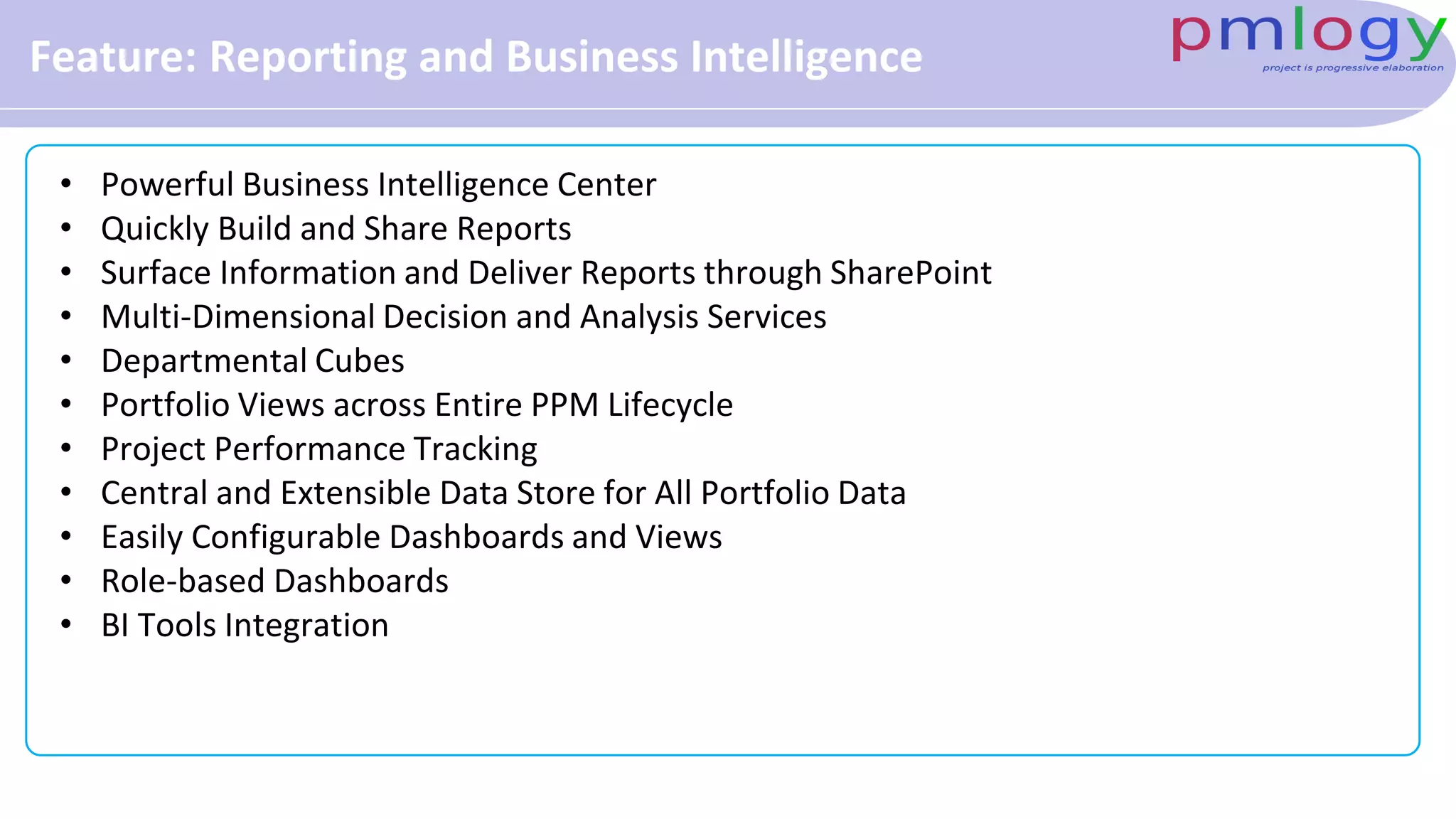 Feature: Reporting and Business Intelligence
• Powerful Business Intelligence Center
• Quickly Build and Share Reports
• Surface Information and Deliver Reports through SharePoint
• Multi-Dimensional Decision and Analysis Services
• Departmental Cubes
• Portfolio Views across Entire PPM Lifecycle
• Project Performance Tracking
• Central and Extensible Data Store for All Portfolio Data
• Easily Configurable Dashboards and Views
• Role-based Dashboards
• BI Tools Integration
 