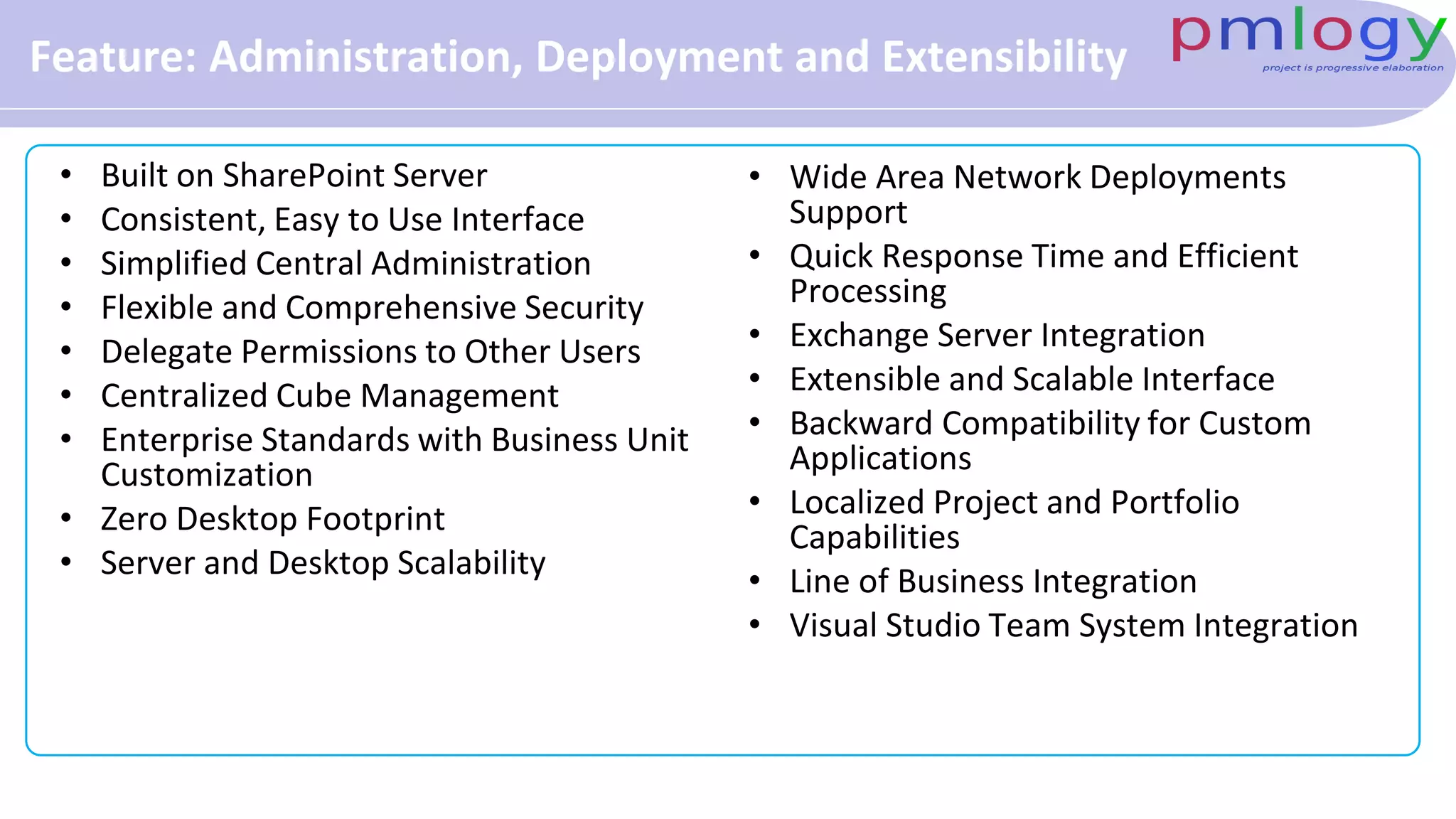 Feature: Administration, Deployment and Extensibility
• Built on SharePoint Server
• Consistent, Easy to Use Interface
• Simplified Central Administration
• Flexible and Comprehensive Security
• Delegate Permissions to Other Users
• Centralized Cube Management
• Enterprise Standards with Business Unit
Customization
• Zero Desktop Footprint
• Server and Desktop Scalability
• Wide Area Network Deployments
Support
• Quick Response Time and Efficient
Processing
• Exchange Server Integration
• Extensible and Scalable Interface
• Backward Compatibility for Custom
Applications
• Localized Project and Portfolio
Capabilities
• Line of Business Integration
• Visual Studio Team System Integration
 