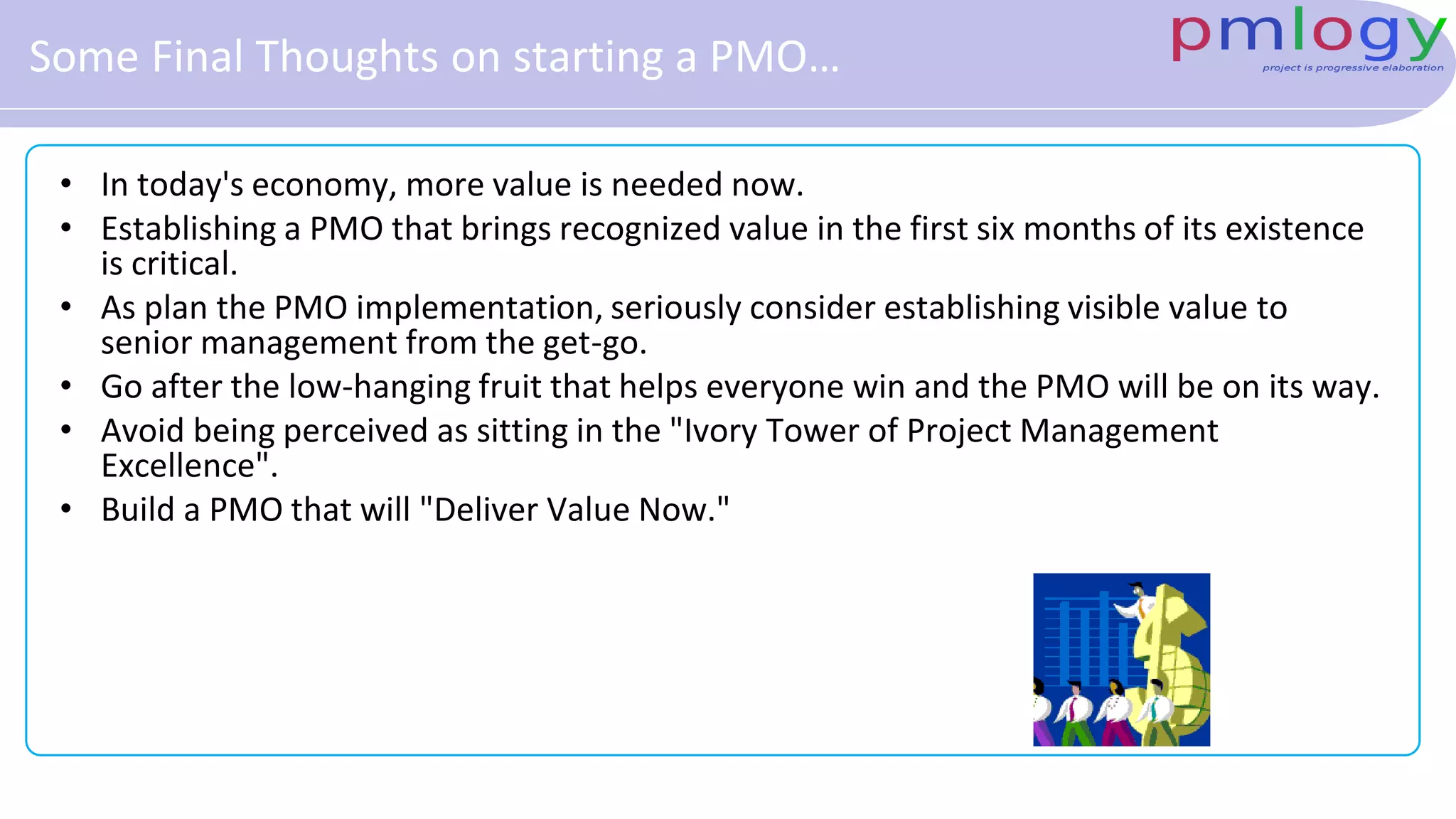 Some Final Thoughts on starting a PMO…
• In today's economy, more value is needed now.
• Establishing a PMO that brings recognized value in the first six months of its existence
is critical.
• As plan the PMO implementation, seriously consider establishing visible value to
senior management from the get-go.
• Go after the low-hanging fruit that helps everyone win and the PMO will be on its way.
• Avoid being perceived as sitting in the "Ivory Tower of Project Management
Excellence".
• Build a PMO that will "Deliver Value Now."
 