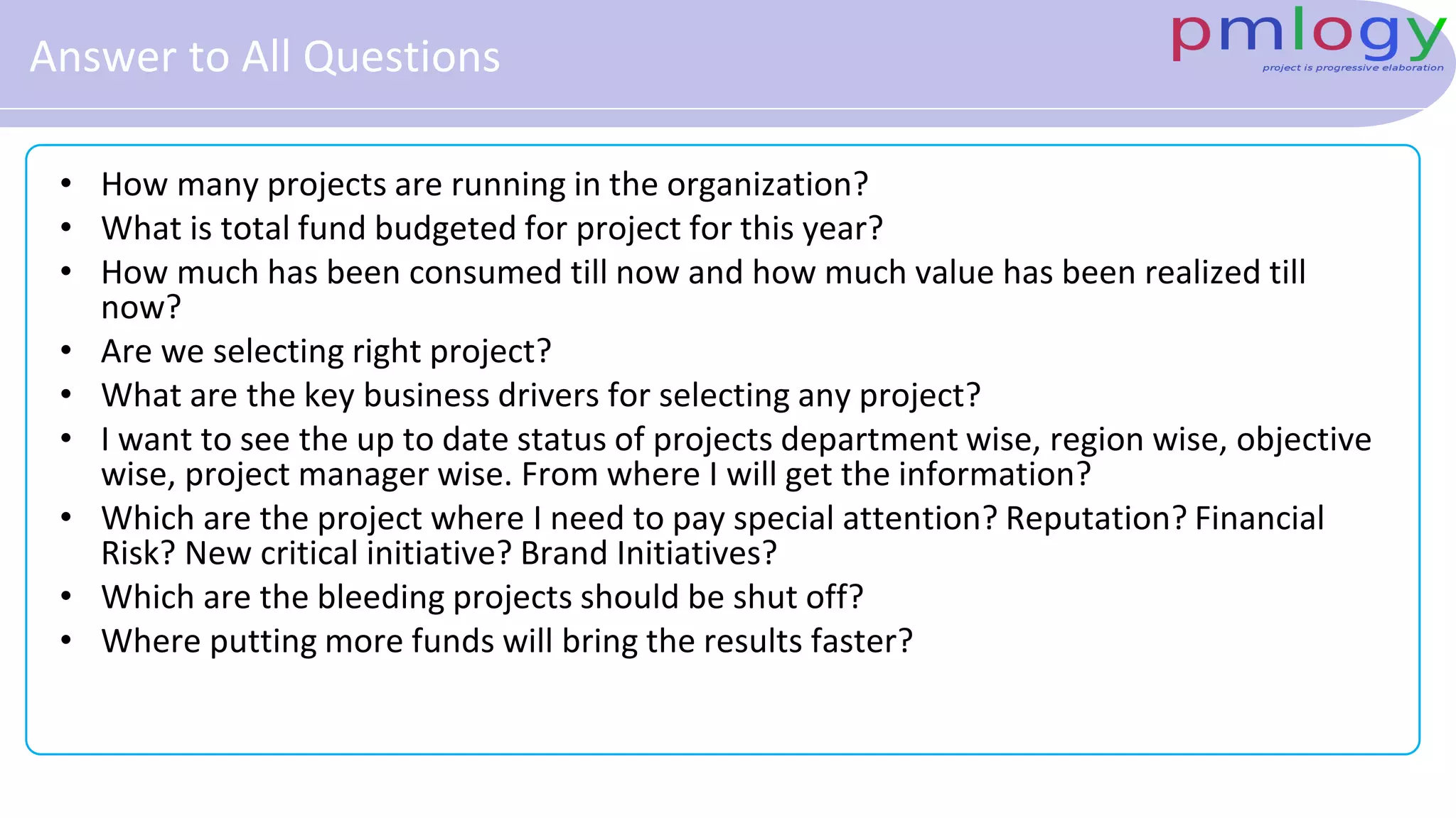 Answer to All Questions
• How many projects are running in the organization?
• What is total fund budgeted for project for this year?
• How much has been consumed till now and how much value has been realized till
now?
• Are we selecting right project?
• What are the key business drivers for selecting any project?
• I want to see the up to date status of projects department wise, region wise, objective
wise, project manager wise. From where I will get the information?
• Which are the project where I need to pay special attention? Reputation? Financial
Risk? New critical initiative? Brand Initiatives?
• Which are the bleeding projects should be shut off?
• Where putting more funds will bring the results faster?
 