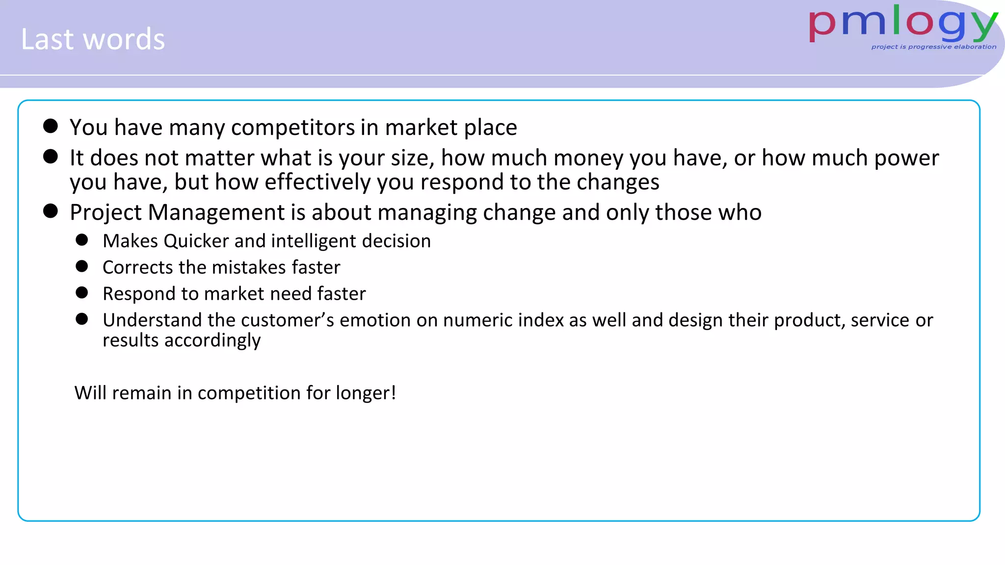 Last words
 You have many competitors in market place
 It does not matter what is your size, how much money you have, or how much power
you have, but how effectively you respond to the changes
 Project Management is about managing change and only those who
 Makes Quicker and intelligent decision
 Corrects the mistakes faster
 Respond to market need faster
 Understand the customer’s emotion on numeric index as well and design their product, service or
results accordingly
Will remain in competition for longer!
 