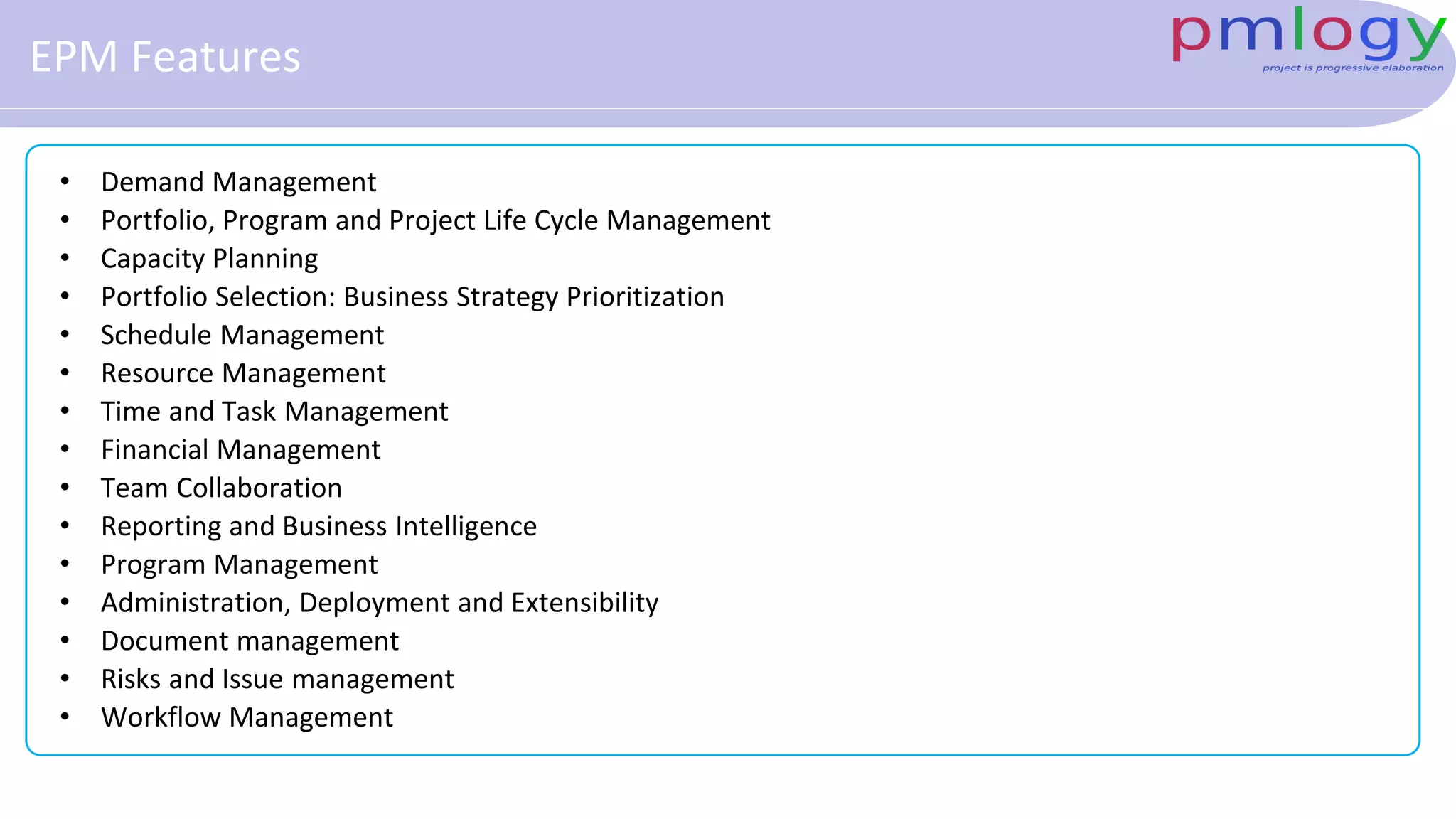 EPM Features
• Demand Management
• Portfolio, Program and Project Life Cycle Management
• Capacity Planning
• Portfolio Selection: Business Strategy Prioritization
• Schedule Management
• Resource Management
• Time and Task Management
• Financial Management
• Team Collaboration
• Reporting and Business Intelligence
• Program Management
• Administration, Deployment and Extensibility
• Document management
• Risks and Issue management
• Workflow Management
 