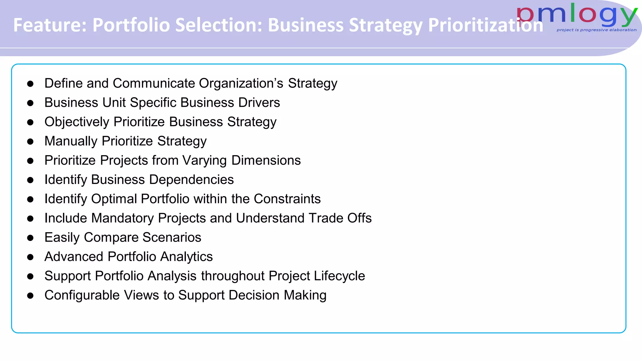 Feature: Portfolio Selection: Business Strategy Prioritization
 Define and Communicate Organization’s Strategy
 Business Unit Specific Business Drivers
 Objectively Prioritize Business Strategy
 Manually Prioritize Strategy
 Prioritize Projects from Varying Dimensions
 Identify Business Dependencies
 Identify Optimal Portfolio within the Constraints
 Include Mandatory Projects and Understand Trade Offs
 Easily Compare Scenarios
 Advanced Portfolio Analytics
 Support Portfolio Analysis throughout Project Lifecycle
 Configurable Views to Support Decision Making
 
