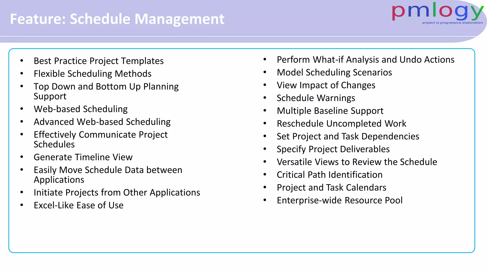 Feature: Schedule Management
• Best Practice Project Templates
• Flexible Scheduling Methods
• Top Down and Bottom Up Planning
Support
• Web-based Scheduling
• Advanced Web-based Scheduling
• Effectively Communicate Project
Schedules
• Generate Timeline View
• Easily Move Schedule Data between
Applications
• Initiate Projects from Other Applications
• Excel-Like Ease of Use
• Perform What-if Analysis and Undo Actions
• Model Scheduling Scenarios
• View Impact of Changes
• Schedule Warnings
• Multiple Baseline Support
• Reschedule Uncompleted Work
• Set Project and Task Dependencies
• Specify Project Deliverables
• Versatile Views to Review the Schedule
• Critical Path Identification
• Project and Task Calendars
• Enterprise-wide Resource Pool
 