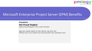 Microsoft Enterprise Project Server (EPM) Benefits
Presented by
Hari Prasad Thapliyal
Agilest & Project Management Trainer, Coach & Consultant
(MBA, MCA, PGDOM, PGDFM, CIC, PMP, PMI-ACP, CSM, SCPO, SDC
PRINCE2-Trainer, Scrum Certified Trainer, Microsoft Certified Trainer, ZED Master Trainer)
 