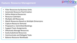 Feature: Resource Management
• Filter Resources by Business Units
• Automate Resource Pool Creation
• Define Material Resources
• Resource Calendars
• Multiple-skill Resources
• Match Resources Based on Multiple Dimensions
• Capture Resource Demand
• Proposed vs. Committed Bookings
• Support Team Assignments
• Effectively Manage Resources
• Easily Substitute Resources
• Communicate and Delegate Tasks
• Balance Resource Workloads
 
