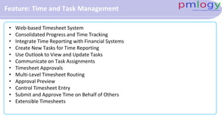 Feature: Time and Task Management
• Web-based Timesheet System
• Consolidated Progress and Time Tracking
• Integrate Time Reporting with Financial Systems
• Create New Tasks for Time Reporting
• Use Outlook to View and Update Tasks
• Communicate on Task Assignments
• Timesheet Approvals
• Multi-Level Timesheet Routing
• Approval Preview
• Control Timesheet Entry
• Submit and Approve Time on Behalf of Others
• Extensible Timesheets
 