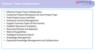 Feature: Team Collaboration
• Effective Project Team Collaboration
• Customize Project Workspaces for Each Project Type
• Track Project Issues and Risks
• Enterprise Content Management
• Support Common Types of File Formats
• Establish Document Templates
• Document Review and Approval
• Web 2.0 Capabilities
• Intelligent Enterprise Search
• Knowledge Management
• Expanded Knowledge Management and Collaboration
 