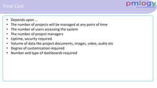 Final Cost
• Depends upon …
• The number of projects will be managed at any point of time
• The number of users accessing the system
• The number of project managers
• Uptime, security required
• Volume of data like project documents, images, video, audio etc
• Degree of customization required
• Number and type of dashboards required
 