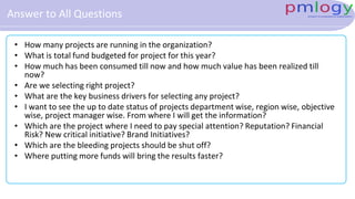 Answer to All Questions
• How many projects are running in the organization?
• What is total fund budgeted for project for this year?
• How much has been consumed till now and how much value has been realized till
now?
• Are we selecting right project?
• What are the key business drivers for selecting any project?
• I want to see the up to date status of projects department wise, region wise, objective
wise, project manager wise. From where I will get the information?
• Which are the project where I need to pay special attention? Reputation? Financial
Risk? New critical initiative? Brand Initiatives?
• Which are the bleeding projects should be shut off?
• Where putting more funds will bring the results faster?
 