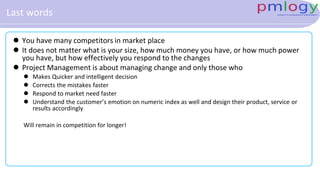 Last words
 You have many competitors in market place
 It does not matter what is your size, how much money you have, or how much power
you have, but how effectively you respond to the changes
 Project Management is about managing change and only those who
 Makes Quicker and intelligent decision
 Corrects the mistakes faster
 Respond to market need faster
 Understand the customer’s emotion on numeric index as well and design their product, service or
results accordingly
Will remain in competition for longer!
 