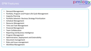 EPM Features
• Demand Management
• Portfolio, Program and Project Life Cycle Management
• Capacity Planning
• Portfolio Selection: Business Strategy Prioritization
• Schedule Management
• Resource Management
• Time and Task Management
• Financial Management
• Team Collaboration
• Reporting and Business Intelligence
• Program Management
• Administration, Deployment and Extensibility
• Document management
• Risks and Issue management
• Workflow Management
 