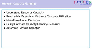 Feature: Capacity Planning
 Understand Resource Capacity
 Reschedule Projects to Maximize Resource Utilization
 Model Headcount Decisions
 Easily Compare Capacity Planning Scenarios
 Automate Portfolio Selection
 