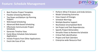Feature: Schedule Management
• Best Practice Project Templates
• Flexible Scheduling Methods
• Top Down and Bottom Up Planning
Support
• Web-based Scheduling
• Advanced Web-based Scheduling
• Effectively Communicate Project
Schedules
• Generate Timeline View
• Easily Move Schedule Data between
Applications
• Initiate Projects from Other Applications
• Excel-Like Ease of Use
• Perform What-if Analysis and Undo Actions
• Model Scheduling Scenarios
• View Impact of Changes
• Schedule Warnings
• Multiple Baseline Support
• Reschedule Uncompleted Work
• Set Project and Task Dependencies
• Specify Project Deliverables
• Versatile Views to Review the Schedule
• Critical Path Identification
• Project and Task Calendars
• Enterprise-wide Resource Pool
 